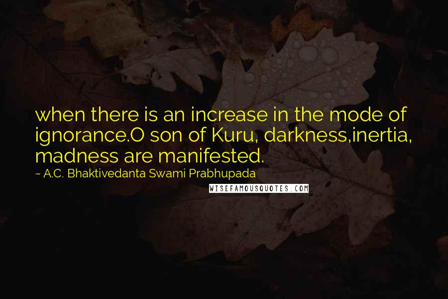 A.C. Bhaktivedanta Swami Prabhupada Quotes: when there is an increase in the mode of ignorance.O son of Kuru, darkness,inertia, madness are manifested.