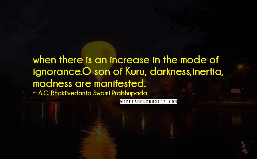 A.C. Bhaktivedanta Swami Prabhupada Quotes: when there is an increase in the mode of ignorance.O son of Kuru, darkness,inertia, madness are manifested.