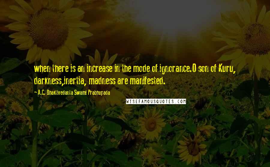 A.C. Bhaktivedanta Swami Prabhupada Quotes: when there is an increase in the mode of ignorance.O son of Kuru, darkness,inertia, madness are manifested.