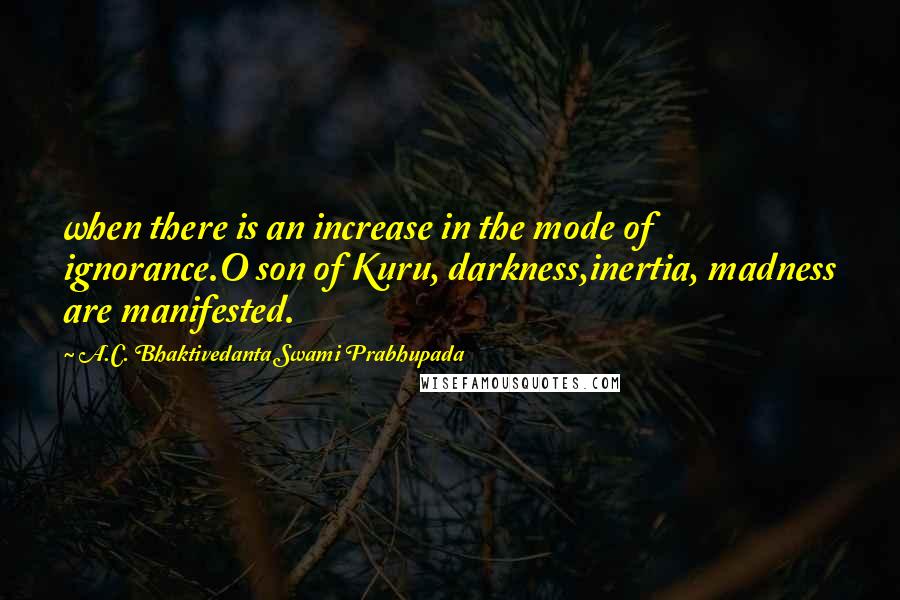 A.C. Bhaktivedanta Swami Prabhupada Quotes: when there is an increase in the mode of ignorance.O son of Kuru, darkness,inertia, madness are manifested.