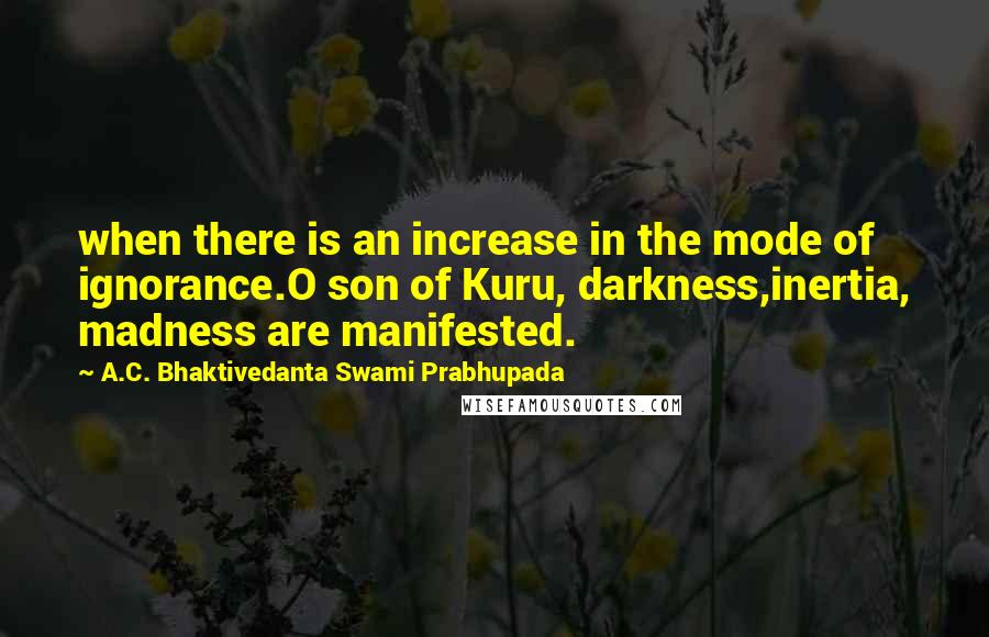 A.C. Bhaktivedanta Swami Prabhupada Quotes: when there is an increase in the mode of ignorance.O son of Kuru, darkness,inertia, madness are manifested.