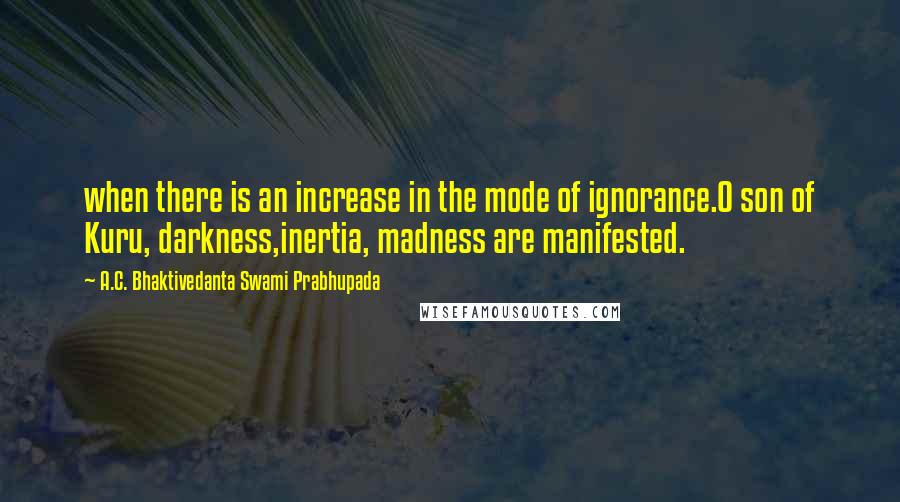 A.C. Bhaktivedanta Swami Prabhupada Quotes: when there is an increase in the mode of ignorance.O son of Kuru, darkness,inertia, madness are manifested.