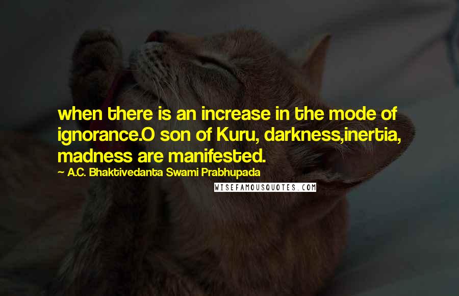 A.C. Bhaktivedanta Swami Prabhupada Quotes: when there is an increase in the mode of ignorance.O son of Kuru, darkness,inertia, madness are manifested.