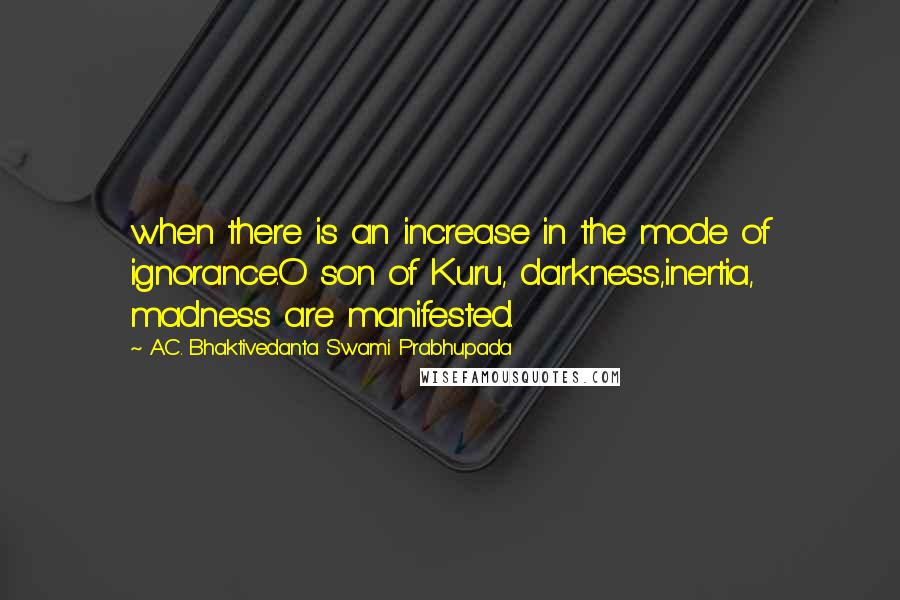 A.C. Bhaktivedanta Swami Prabhupada Quotes: when there is an increase in the mode of ignorance.O son of Kuru, darkness,inertia, madness are manifested.