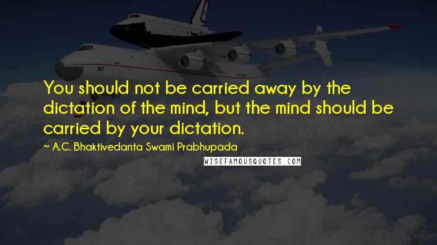 A.C. Bhaktivedanta Swami Prabhupada Quotes: You should not be carried away by the dictation of the mind, but the mind should be carried by your dictation.