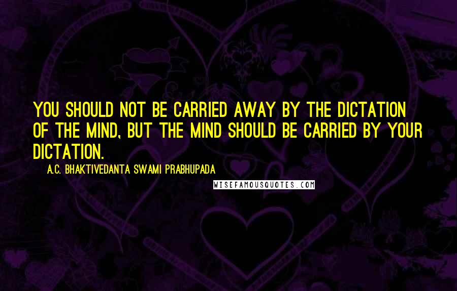A.C. Bhaktivedanta Swami Prabhupada Quotes: You should not be carried away by the dictation of the mind, but the mind should be carried by your dictation.