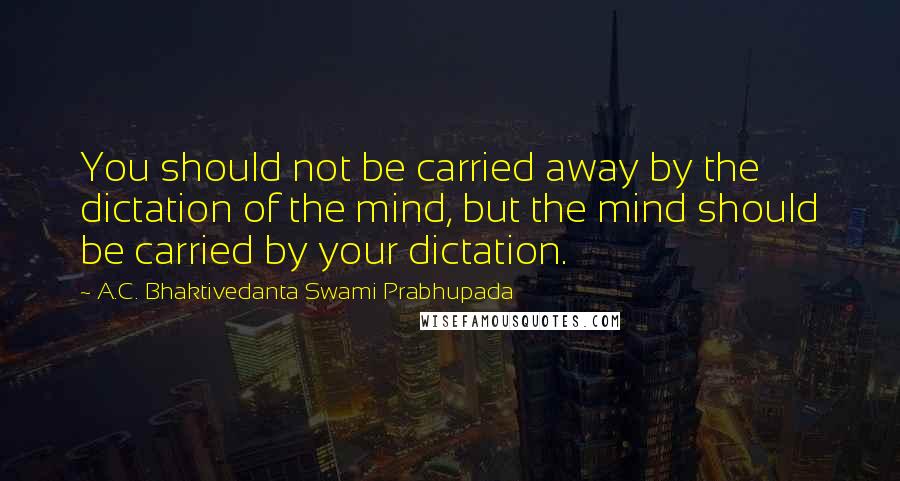 A.C. Bhaktivedanta Swami Prabhupada Quotes: You should not be carried away by the dictation of the mind, but the mind should be carried by your dictation.