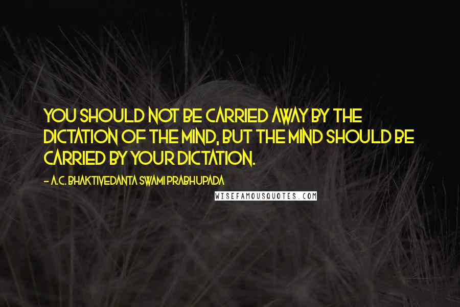 A.C. Bhaktivedanta Swami Prabhupada Quotes: You should not be carried away by the dictation of the mind, but the mind should be carried by your dictation.