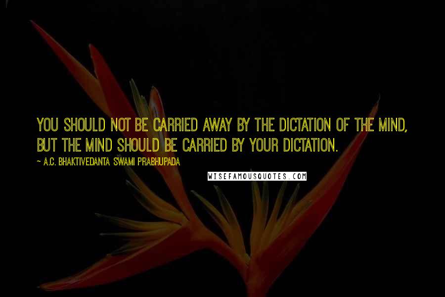 A.C. Bhaktivedanta Swami Prabhupada Quotes: You should not be carried away by the dictation of the mind, but the mind should be carried by your dictation.