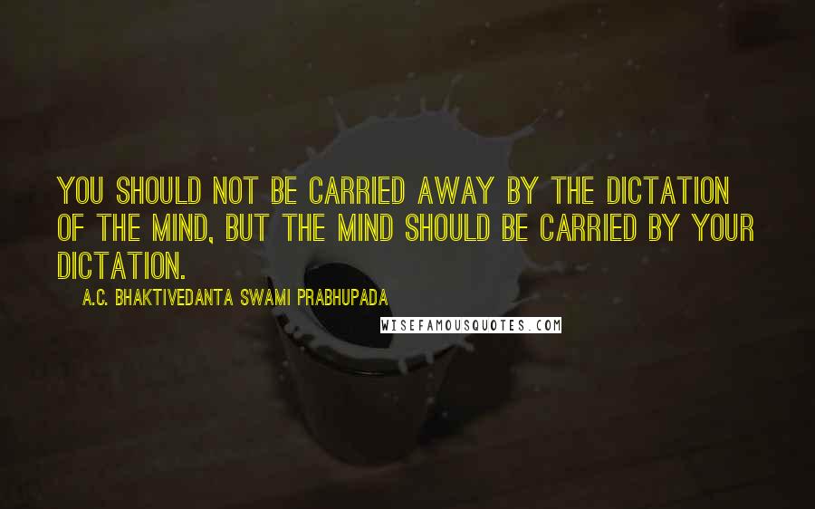 A.C. Bhaktivedanta Swami Prabhupada Quotes: You should not be carried away by the dictation of the mind, but the mind should be carried by your dictation.