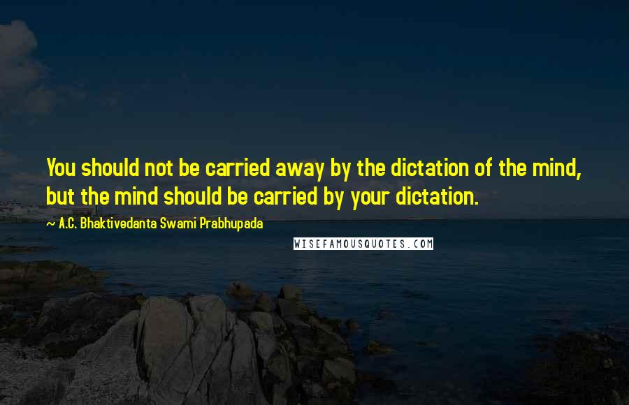 A.C. Bhaktivedanta Swami Prabhupada Quotes: You should not be carried away by the dictation of the mind, but the mind should be carried by your dictation.