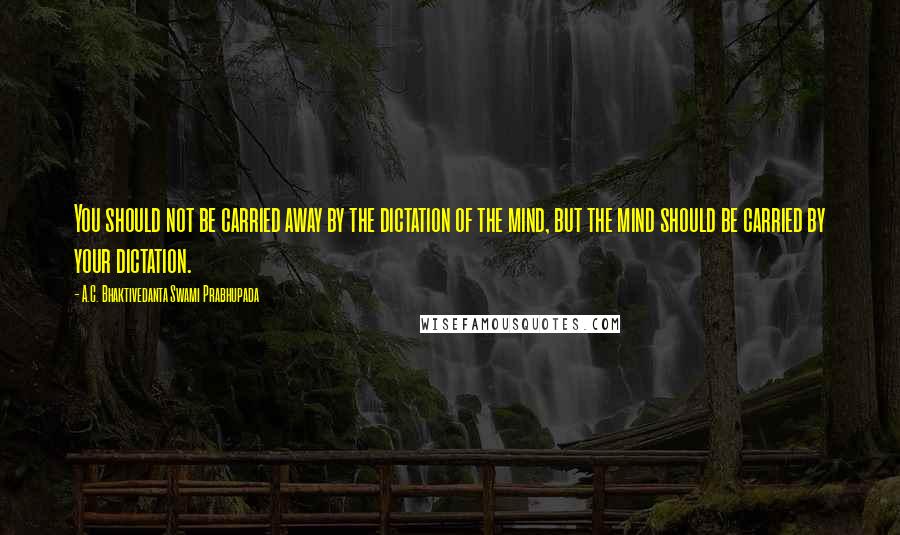 A.C. Bhaktivedanta Swami Prabhupada Quotes: You should not be carried away by the dictation of the mind, but the mind should be carried by your dictation.