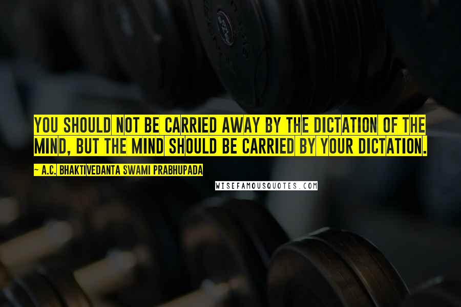 A.C. Bhaktivedanta Swami Prabhupada Quotes: You should not be carried away by the dictation of the mind, but the mind should be carried by your dictation.