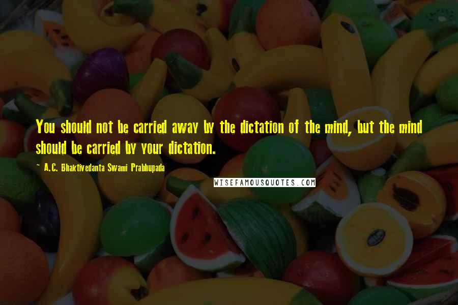 A.C. Bhaktivedanta Swami Prabhupada Quotes: You should not be carried away by the dictation of the mind, but the mind should be carried by your dictation.