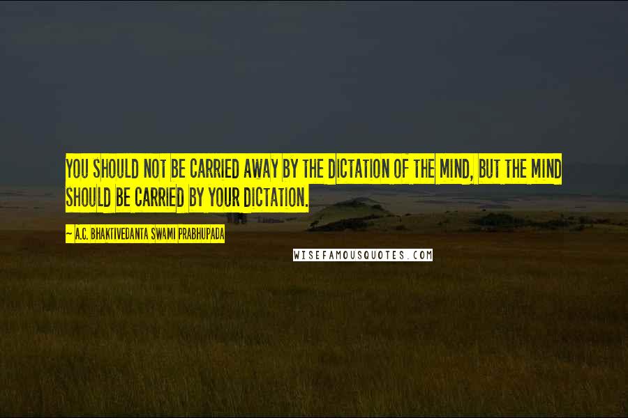 A.C. Bhaktivedanta Swami Prabhupada Quotes: You should not be carried away by the dictation of the mind, but the mind should be carried by your dictation.