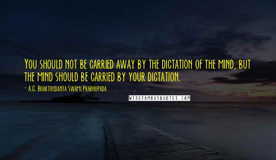 A.C. Bhaktivedanta Swami Prabhupada Quotes: You should not be carried away by the dictation of the mind, but the mind should be carried by your dictation.