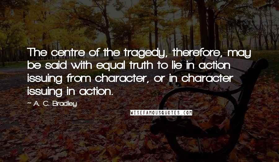 A. C. Bradley Quotes: The centre of the tragedy, therefore, may be said with equal truth to lie in action issuing from character, or in character issuing in action.