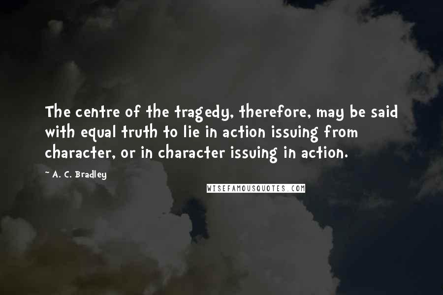 A. C. Bradley Quotes: The centre of the tragedy, therefore, may be said with equal truth to lie in action issuing from character, or in character issuing in action.