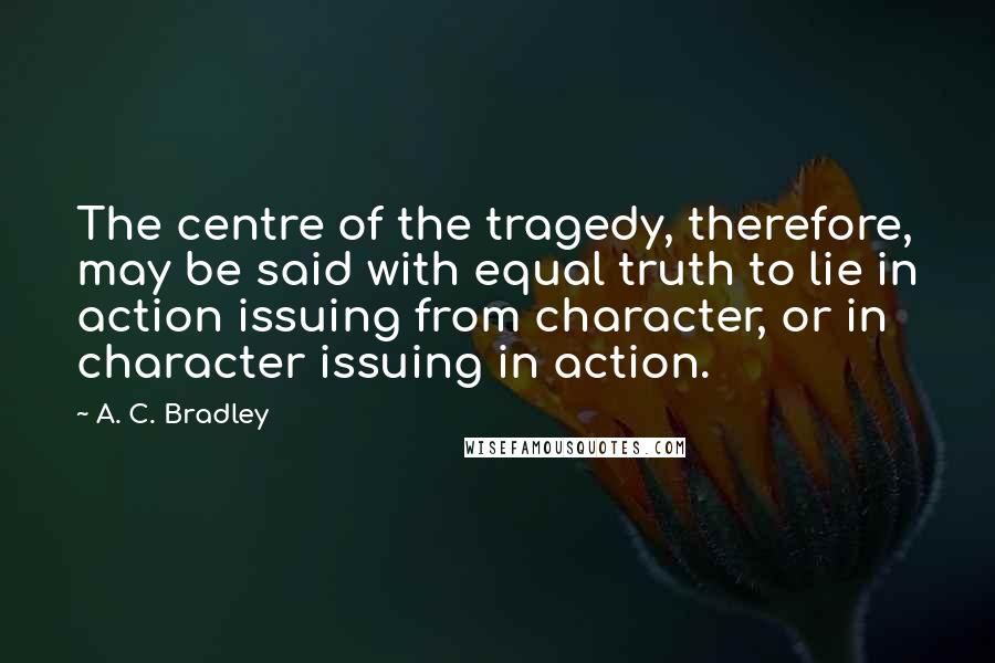 A. C. Bradley Quotes: The centre of the tragedy, therefore, may be said with equal truth to lie in action issuing from character, or in character issuing in action.