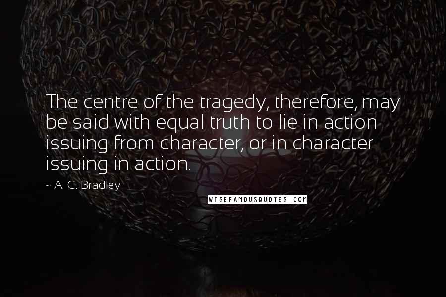 A. C. Bradley Quotes: The centre of the tragedy, therefore, may be said with equal truth to lie in action issuing from character, or in character issuing in action.