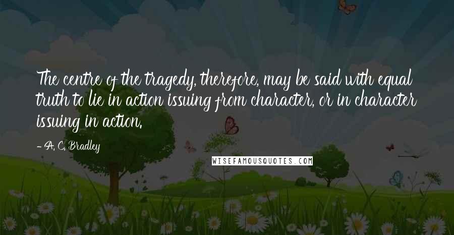 A. C. Bradley Quotes: The centre of the tragedy, therefore, may be said with equal truth to lie in action issuing from character, or in character issuing in action.