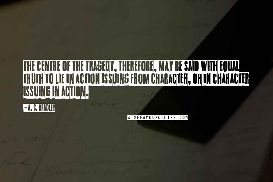 A. C. Bradley Quotes: The centre of the tragedy, therefore, may be said with equal truth to lie in action issuing from character, or in character issuing in action.