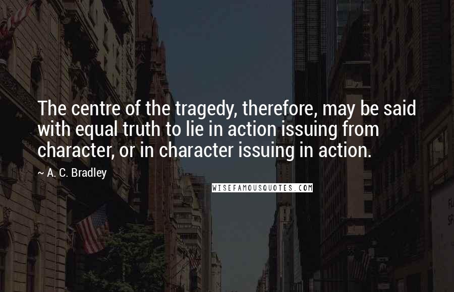 A. C. Bradley Quotes: The centre of the tragedy, therefore, may be said with equal truth to lie in action issuing from character, or in character issuing in action.