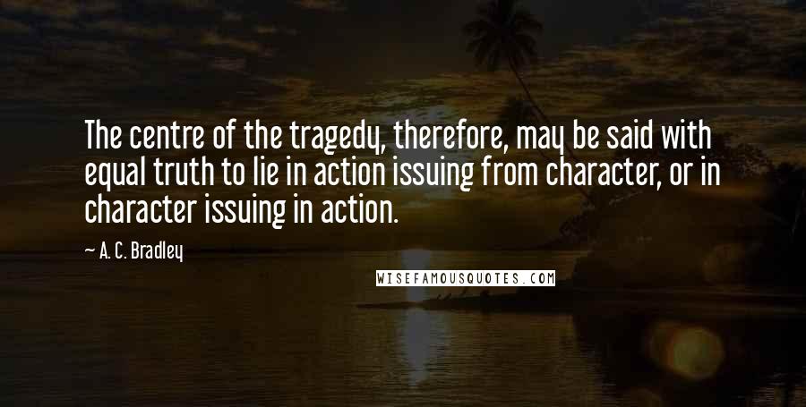 A. C. Bradley Quotes: The centre of the tragedy, therefore, may be said with equal truth to lie in action issuing from character, or in character issuing in action.