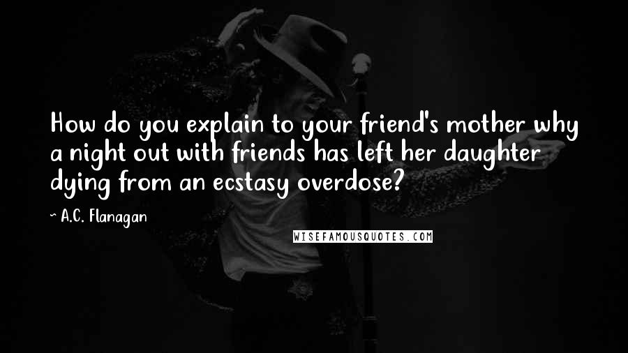 A.C. Flanagan Quotes: How do you explain to your friend's mother why a night out with friends has left her daughter dying from an ecstasy overdose?