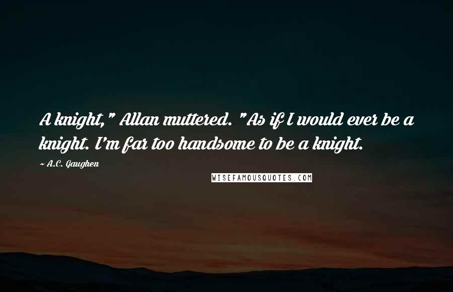 A.C. Gaughen Quotes: A knight," Allan muttered. "As if I would ever be a knight. I'm far too handsome to be a knight.