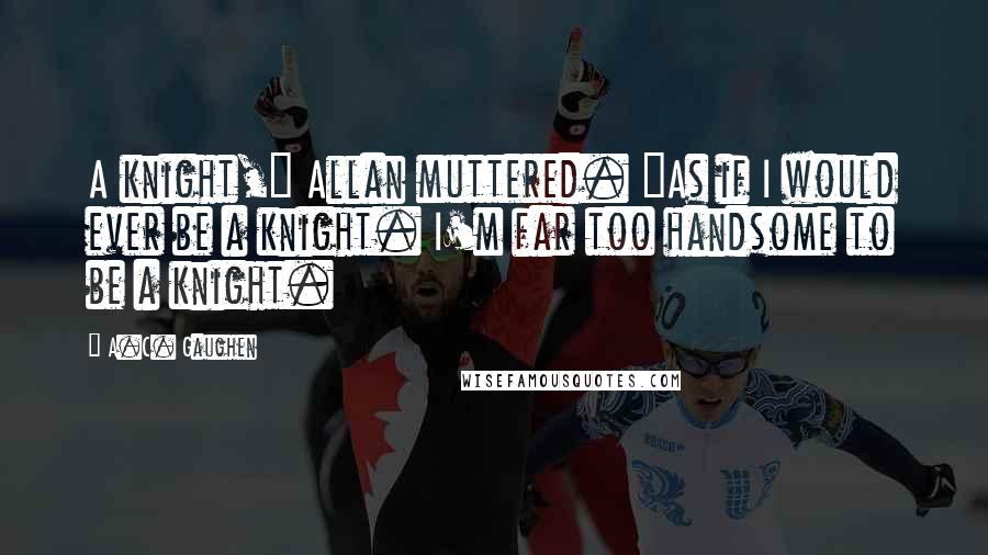 A.C. Gaughen Quotes: A knight," Allan muttered. "As if I would ever be a knight. I'm far too handsome to be a knight.