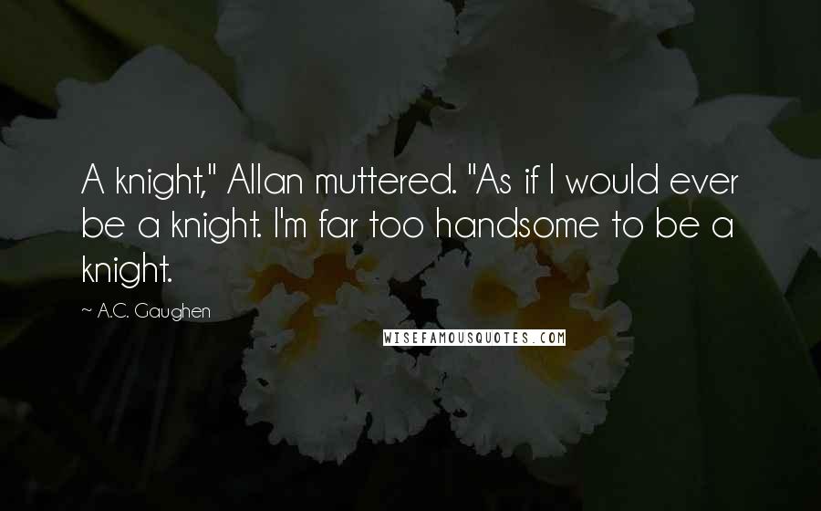 A.C. Gaughen Quotes: A knight," Allan muttered. "As if I would ever be a knight. I'm far too handsome to be a knight.