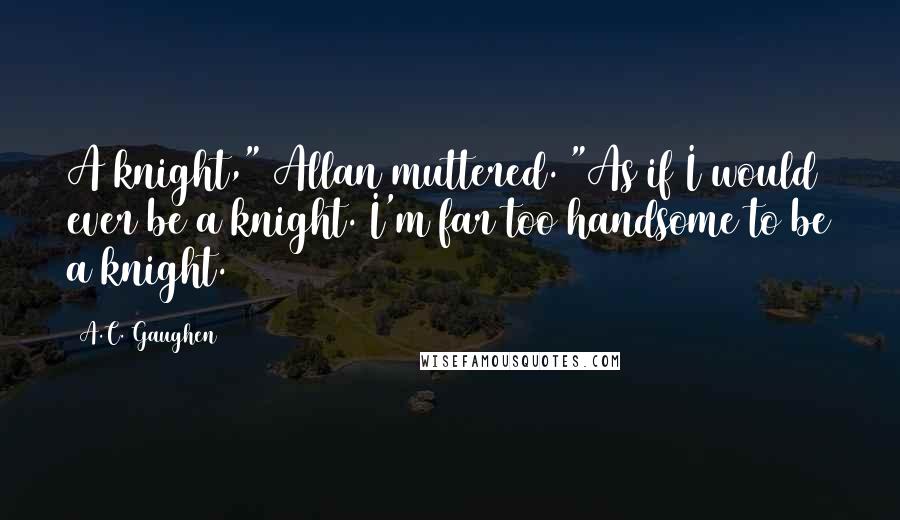 A.C. Gaughen Quotes: A knight," Allan muttered. "As if I would ever be a knight. I'm far too handsome to be a knight.