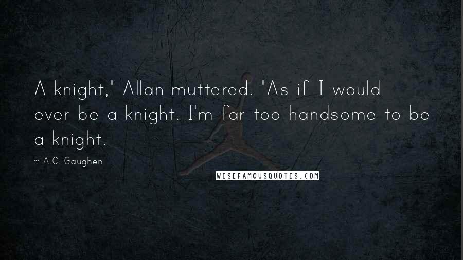 A.C. Gaughen Quotes: A knight," Allan muttered. "As if I would ever be a knight. I'm far too handsome to be a knight.