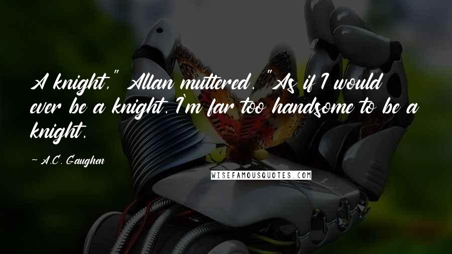 A.C. Gaughen Quotes: A knight," Allan muttered. "As if I would ever be a knight. I'm far too handsome to be a knight.