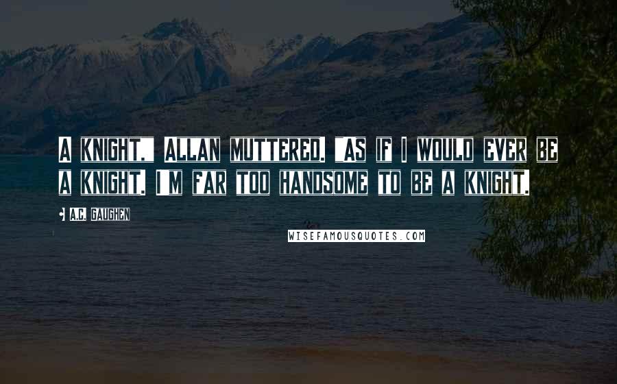 A.C. Gaughen Quotes: A knight," Allan muttered. "As if I would ever be a knight. I'm far too handsome to be a knight.