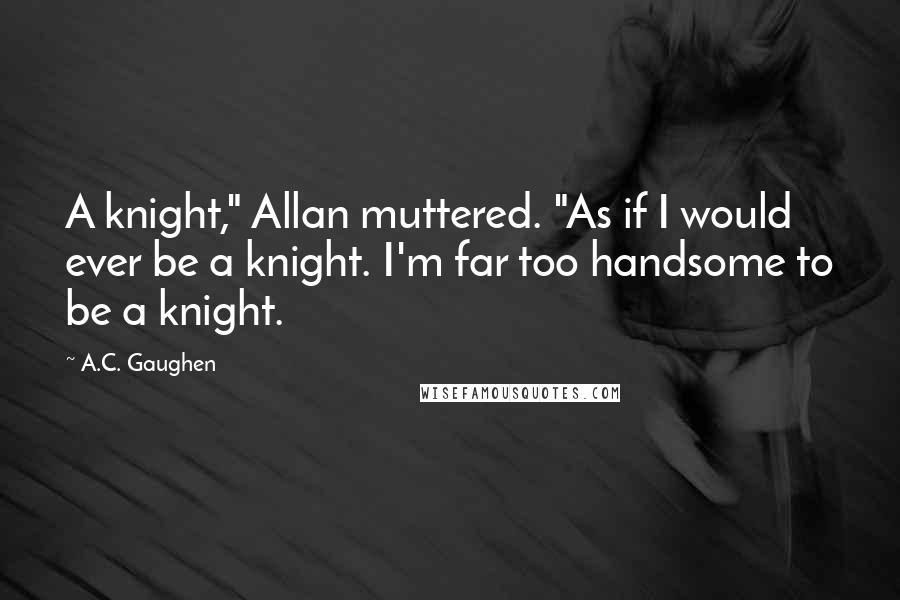 A.C. Gaughen Quotes: A knight," Allan muttered. "As if I would ever be a knight. I'm far too handsome to be a knight.