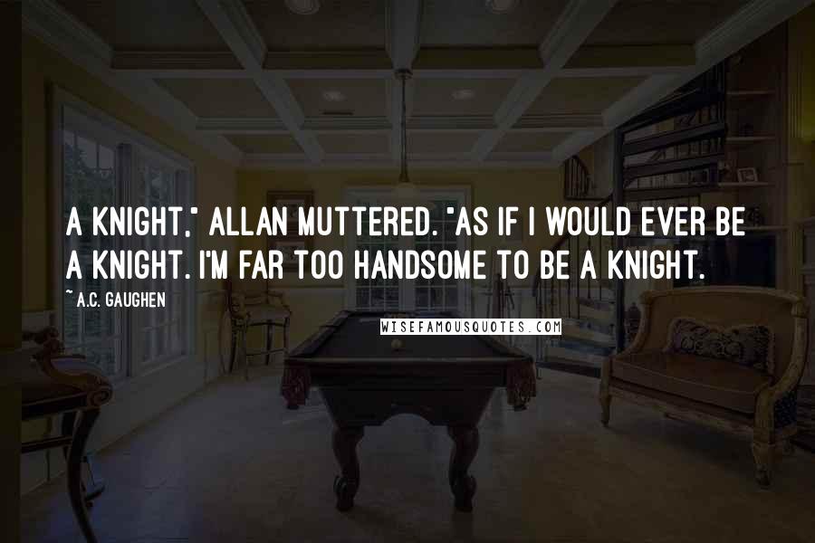 A.C. Gaughen Quotes: A knight," Allan muttered. "As if I would ever be a knight. I'm far too handsome to be a knight.