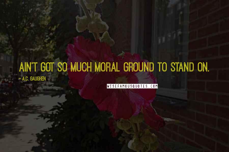 A.C. Gaughen Quotes: Ain't got so much moral ground to stand on.