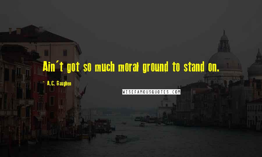 A.C. Gaughen Quotes: Ain't got so much moral ground to stand on.