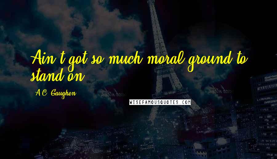 A.C. Gaughen Quotes: Ain't got so much moral ground to stand on.