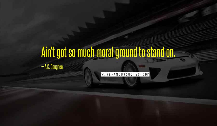 A.C. Gaughen Quotes: Ain't got so much moral ground to stand on.