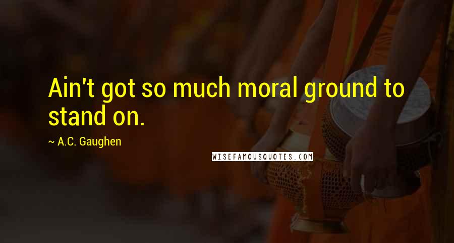 A.C. Gaughen Quotes: Ain't got so much moral ground to stand on.