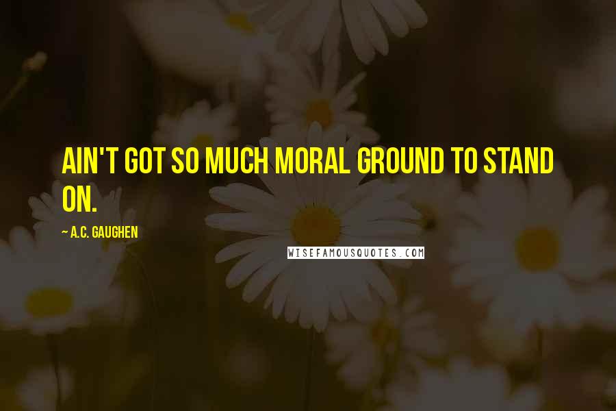 A.C. Gaughen Quotes: Ain't got so much moral ground to stand on.