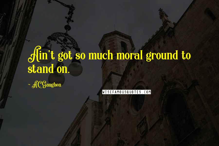 A.C. Gaughen Quotes: Ain't got so much moral ground to stand on.