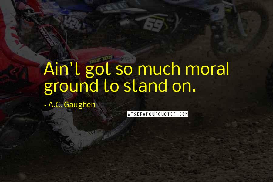 A.C. Gaughen Quotes: Ain't got so much moral ground to stand on.