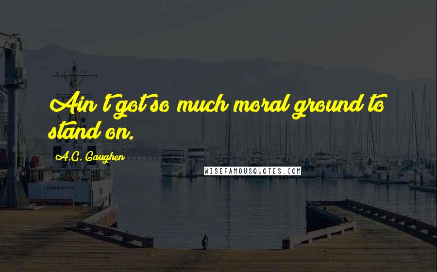 A.C. Gaughen Quotes: Ain't got so much moral ground to stand on.