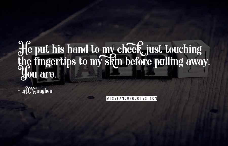 A.C. Gaughen Quotes: He put his hand to my cheek, just touching the fingertips to my skin before pulling away. You are.