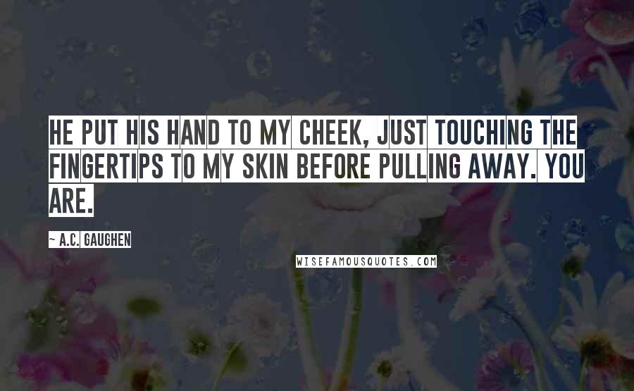 A.C. Gaughen Quotes: He put his hand to my cheek, just touching the fingertips to my skin before pulling away. You are.