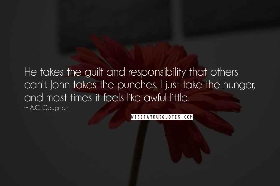 A.C. Gaughen Quotes: He takes the guilt and responsibility that others can't. John takes the punches. I just take the hunger, and most times it feels like awful little.